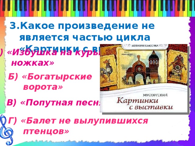 3.Какое произведение не является частью цикла «Картинки с выставки» А) «Избушка на курьих  ножках» Б) «Богатырские  ворота» В) «Попутная песня» Г) «Балет не вылупившихся  птенцов» 