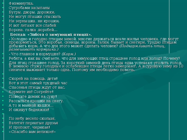 Физминутка. Сугробами засыпаны Бугры, дворы, дорожки. Не могут пташки отыскать Ни зернышка, ни крошки. И вот летают все слабей Ворона, галка ,воробей…   Беседа: «Забота о зимующих птицах». - Холодно и голодно птицам зимой, многие держаться возле жилья человека, где могут прокормиться. Это воробьи, синицы, вороны, галки, бывает и снегири. Трудно птицам добывать корм. А что для этого может сделать человек? (Подкармливать птиц, развешивать кормушки.) - Что главное в кормушке? (Корм.) Ребята, а как вы считаете, что для зимующих птиц страшнее голод или холод? Почему? Для птиц страшнее голод. За короткий зимний день птицы едва успевают утолить голод. В зимнюю стужу голодные и ослабевшие птицы легко замерзают. А в суровую зиму из 10 синичек выживает только одна. Поэтому им необходимо помочь.   Скорей на помощь, дети! Вот в этот самый трудный час Спасенья птицы ждут от вас. Кормите их! Согрейте! Повесьте домик на суку! Рассыпьте крошки на снегу, А то и манной кашки… И оживут бедняжки!   По небу весело скользя, Взлетят пернатые друзья И пропоют, чирикая! «Спасибо вам великое!» 