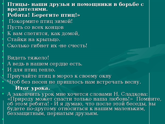 Птицы- наши друзья и помощники в борьбе с вредителями. Ребята! Берегите птиц!»   Покормите птиц зимой! Пусть со всех концов К вам слетятся, как домой, Стайки на крыльцо. Сколько гибнет их -не счесть!   Видеть тяжело! А ведь в нашем сердце есть. И для птиц тепло. Приучайте птиц в мороз к своему окну Чтоб без песен не пришлось нам встречать весну.      Итог урока. А закончить урок мне хочется словами Н. Сладкова: «Природу может спасти только наша любовь!»  Помните, об этом ребята! - И я думаю, что после этой беседы, вы будете по-другому относиться к нашим маленьким, беззащитным, пернатым друзьям.   