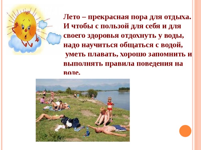 Лето – прекрасная пора для отдыха. И чтобы с пользой для себя и для своего здоровья отдохнуть у воды, надо научиться общаться с водой,  уметь плавать, хорошо запомнить и выполнять правила поведения на воде. 