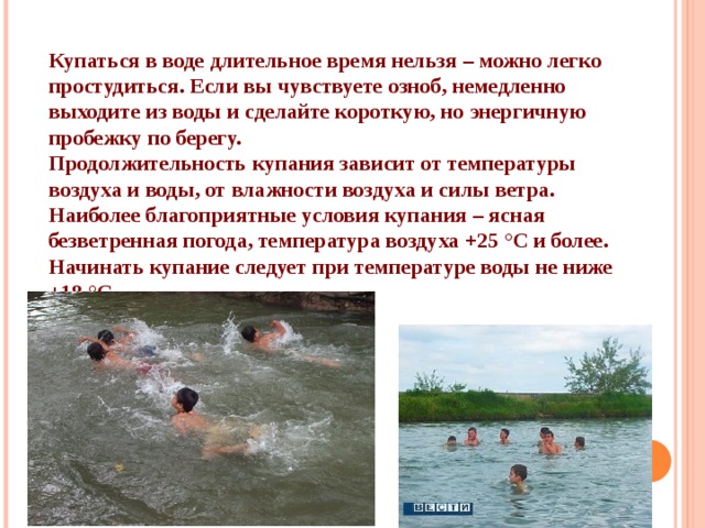 Купаться в воде длительное время нельзя – можно легко простудиться. Если вы чувствуете озноб, немедленно выходите из воды и сделайте короткую, но энергичную пробежку по берегу. Продолжительность купания зависит от температуры воздуха и воды, от влажности воздуха и силы ветра. Наиболее благоприятные условия купания – ясная безветренная погода, температура воздуха +25 °С и более. Начинать купание следует при температуре воды не ниже +18 °С 
