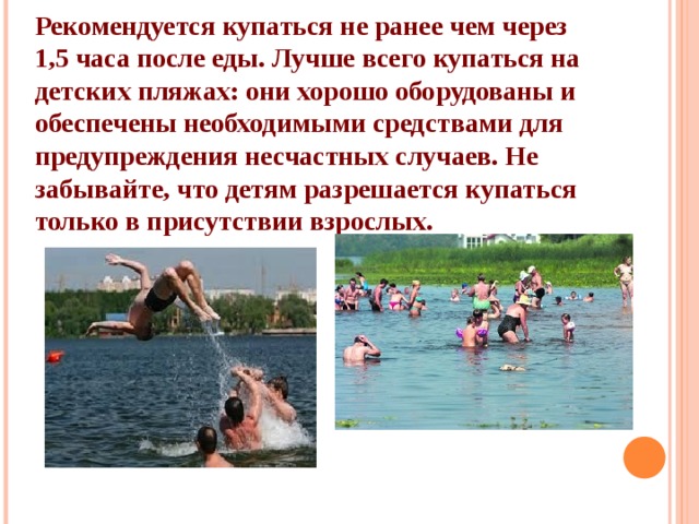 Рекомендуется купаться не ранее чем через 1,5 часа после еды. Лучше всего купаться на детских пляжах: они хорошо оборудованы и обеспечены необходимыми средствами для предупреждения несчастных случаев. Не забывайте, что детям разрешается купаться только в присутствии взрослых. 