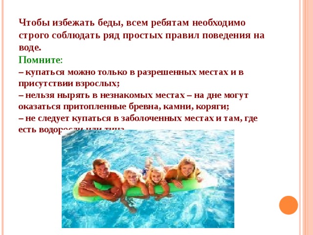 Чтобы избежать беды, всем ребятам необходимо строго соблюдать ряд простых правил поведения на воде. Помните : – купаться можно только в разрешенных местах и в присутствии взрослых; – нельзя нырять в незнакомых местах – на дне могут оказаться притопленные бревна, камни, коряги; – не следует купаться в заболоченных местах и там, где есть водоросли или тина. 