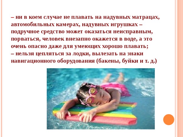 – ни в коем случае не плавать на надувных матрацах, автомобильных камерах, надувных игрушках – подручное средство может оказаться неисправным, порваться, человек внезапно окажется в воде, а это очень опасно даже для умеющих хорошо плавать; – нельзя цепляться за лодки, вылезать на знаки навигационного оборудования (бакены, буйки и т. д.)  