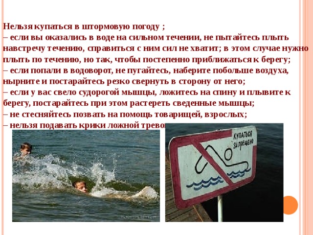 Нельзя купаться в штормовую погоду ; – если вы оказались в воде на сильном течении, не пытайтесь плыть навстречу течению, справиться с ним сил не хватит; в этом случае нужно плыть по течению, но так, чтобы постепенно приближаться к берегу; – если попали в водоворот, не пугайтесь, наберите побольше воздуха, нырните и постарайтесь резко свернуть в сторону от него; – если у вас свело судорогой мышцы, ложитесь на спину и плывите к берегу, постарайтесь при этом растереть сведенные мышцы; – не стесняйтесь позвать на помощь товарищей, взрослых; – нельзя подавать крики ложной тревоги. 