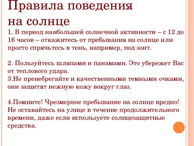 Правила поведения на солнце 1. В период наибольшей солнечной активности – с 12 до 16 часов – откажитесь от пребывания на солнце или просто спрячьтесь в тень, например, под зонт. 2. Пользуйтесь шляпами и панамами. Это убережет Вас от теплового удара. 3.Не пренебрегайте и качественными темными очками, они защитят нежную кожу вокруг глаз. 4.Помните! Чрезмерное пребывание на солнце вредно! Не оставайтесь на улице в течение продолжительного времени, даже если используете солнцезащитные средства. 