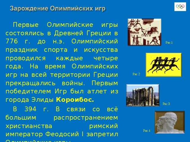 Первые Олимпийские игры состоялись в Древней Греции в 776 г. до н.э.  Олимпийский праздник спорта и искусства проводился каждые четыре года. На время Олимпийских игр на всей территории Греции прекращались войны. Первым победителем Игр был атлет из города Элиды Короибос. В 394 г. В связи со всё большим распространением христианства римский император Феодосий I запретил Олимпийские игры. Рис.1 Рис.2 Рис.3 Рис.4 