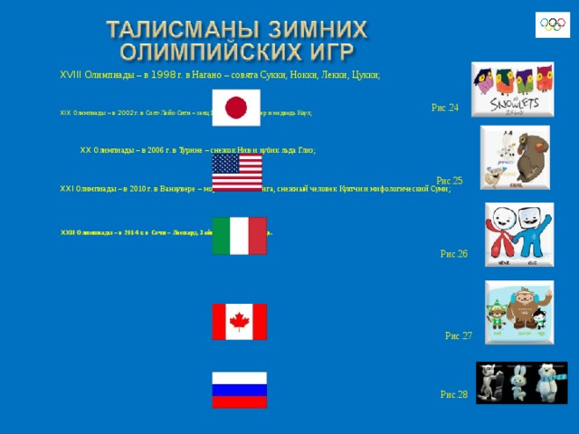 XVIII Олимпиады – в 1998 г. в Нагано – совята Сукки, Нокки, Лекки, Цукки; XIX Олимпиады – в 2002 г. в Солт-Лейк-Сити – заяц Поудер, койот Копер и медведь Коул;  XX Олимпиады – в 2006 г. в Турине – снежок Нив и кубик льда Глиз; XXI Олимпиады – в 2010 г. в Ванкувере – морской котик Мига, снежный человек Куатчи и мифологический Суми;     XXII Олимпиады – в 201 4 г. в Сочи – Леопард, Зайка и Белый Медведь. Рис.24 Рис.25 Рис.26 Рис.27 Рис.28 