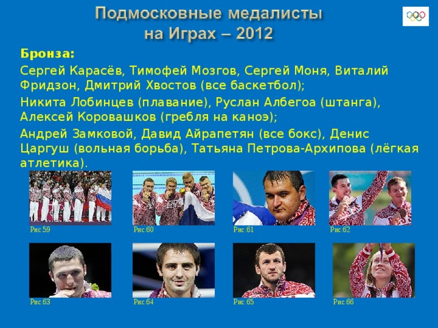Бронза: Сергей Карасёв, Тимофей Мозгов, Сергей Моня, Виталий Фридзон, Дмитрий Хвостов (все баскетбол); Никита Лобинцев (плавание), Руслан Албегоа (штанга), Алексей Коровашков (гребля на каноэ); Андрей Замковой, Давид Айрапетян (все бокс), Денис Царгуш (вольная борьба), Татьяна Петрова-Архипова (лёгкая атлетика). Рис.60 Рис.59 Рис.61 Рис.62 Рис.63 Рис.66 Рис.64 Рис.65 