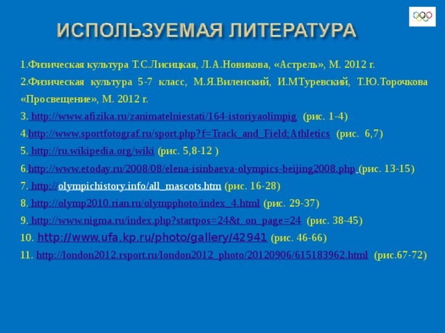 1.Физическая культура Т.С.Лисицкая, Л.А.Новикова, «Астрель», М. 2012 г. 2.Физическая культура 5-7 класс, М.Я.Виленский, И.МТуревский, Т.Ю.Торочкова «Просвещение», М. 2012 г. 3. http://www.afizika.ru/zanimatelniestati/164-istoriyaolimpig  (рис. 1-4) 4. http://www.sportfotograf.ru/sport.php?f=Track_and_Field;Athletics  (рис. 6,7) 5. http://ru.wikipedia.org/wiki  (рис. 5,8-12 ) 6. http://www.etoday.ru/2008/08/elena-isinbaeva-olympics-beijing2008.php  (рис. 13-15) 7. http:// olympichistory.info/all_mascots.htm  (рис. 16-28) 8. http://olymp2010.rian.ru/olympphoto/index_4.html (рис. 29-37) 9. http://www.nigma.ru/index.php?startpos=24&t_on_page=24  (рис. 38-45) 10. http://www.ufa.kp.ru/photo/gallery/42941 (рис. 46-66) 11. http://london2012.rsport.ru/london2012_photo/20120906/615183962.html  (рис.67-72) 