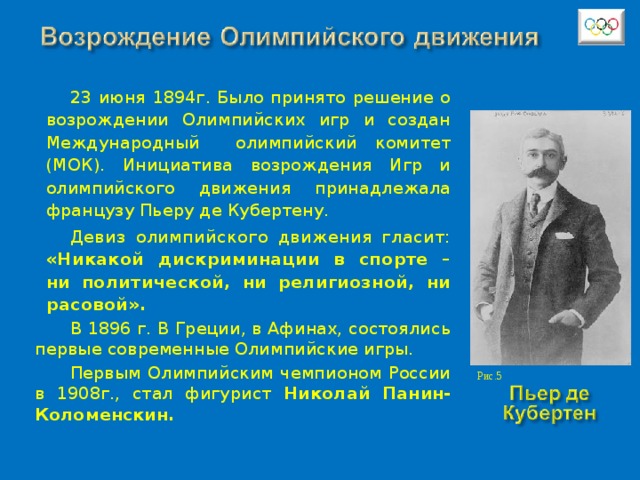 23 июня 1894г. Было принято решение о возрождении Олимпийских игр и создан Международный олимпийский комитет (МОК). Инициатива возрождения Игр и олимпийского движения принадлежала французу Пьеру де Кубертену.  Девиз олимпийского движения гласит: «Никакой дискриминации в спорте – ни политической, ни религиозной, ни расовой».  В 1896 г. В Греции, в Афинах, состоялись первые современные Олимпийские игры. Первым Олимпийским чемпионом России в 1908г., стал фигурист Николай Панин-Коломенскин. Рис.5 