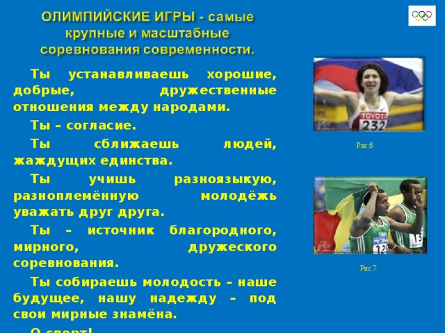    Ты устанавливаешь хорошие, добрые, дружественные отношения между народами. Ты – согласие. Ты сближаешь людей, жаждущих единства. Ты учишь разноязыкую, разноплемённую молодёжь уважать друг друга. Ты – источник благородного, мирного, дружеского соревнования. Ты собираешь молодость – наше будущее, нашу надежду – под свои мирные знамёна. О спорт! Ты мир!  Пьер де Кубертен Рис.6 Рис.7 