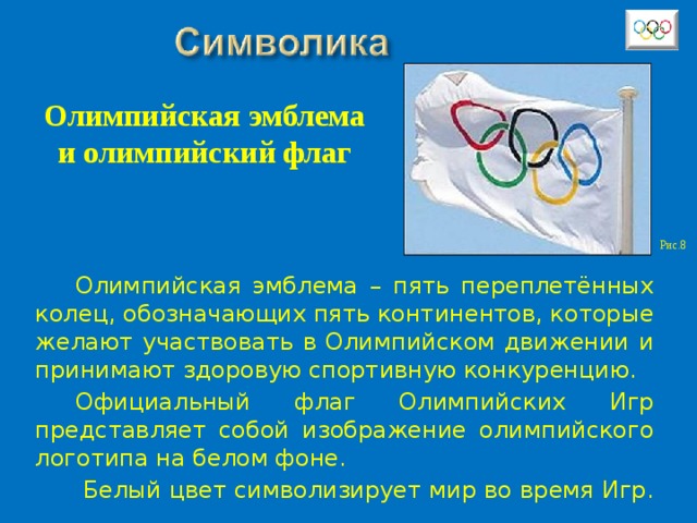 Олимпийская эмблема и олимпийский флаг Рис.8 Олимпийская эмблема – пять переплетённых колец, обозначающих пять континентов, которые желают участвовать в Олимпийском движении и принимают здоровую спортивную конкуренцию. Официальный флаг Олимпийских Игр представляет собой изображение олимпийского логотипа на белом фоне.  Белый цвет символизирует мир во время Игр. 