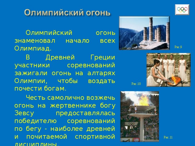 Олимпийский огонь знаменовал начало всех Олимпиад. В Древней Греции участники соревнований зажигали огонь на алтарях Олимпии, чтобы воздать почести богам. Честь самолично возжечь огонь на жертвеннике богу Зевсу предоставлялась победителю соревнований по бегу - наиболее древней и почитаемой спортивной дисциплины. Рис.9 Рис.10 Рис.11 