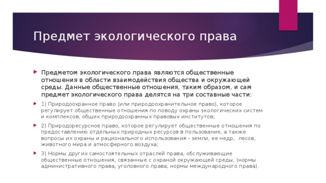 Предмет экологического права Предметом экологического права являются общественные отношения в области взаимодействия общества и окружающей среды. Данные общественные отношения, таким образом, и сам предмет экологического права делятся на три составные части: 1) Природоохранное право (или природоохранительное право), которое регулирует общественные отношения по поводу охраны экологических систем и комплексов, общих природоохранных правовых институтов; 2) Природоресурсное право, которое регулирует общественные отношения по предоставлению отдельных природных ресурсов в пользование, а также вопросы их охраны и рационального использования - земли, ее недр, лесов, животного мира и атмосферного воздуха; 3) Нормы других самостоятельных отраслей права, обслуживающие общественные отношения, связанные с охраной окружающей среды, (нормы административного права, уголовного права, нормы международного права). 