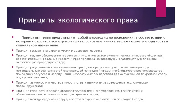 Принципы экологического права  Принципы права представляют собой руководящие положения, в соответствии с которыми строится вся отрасль права, основные начала выражающие его сущность и социальное назначение. Принцип приоритета охраны жизни и здоровья человека Принцип научно обоснованного сочетания экологических и экономических интересов общества, обеспечивающих реальные гарантии прав человека на здоровую и благоприятную ля жизни окружающую природную среду; Принцип рационального использования природных ресурсов с учетом законов природы, потенциальных возможностей окружающей природной среды, необходимости воспроизводства природных ресурсов и недопущения необратимых последствий для окружающей природной среды и здоровья человека; Принцип законности и неотвратимости ответственности за совершение экологических правонарушений; Принцип гласности в работе органов государственного управления, тесной связи с общественностью в решении природоохранных задач; Принцип международного сотрудничества в охране окружающей природной среды. 