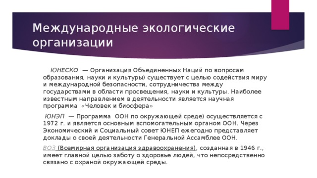 Международные экологические организации  ЮНЕСКО   — Организация Объединенных Наций по вопросам образования, науки и культуры) существует с целью содействия миру и международной безопасности, сотрудничества между государствами в области просвещения, науки и культуры. Наиболее известным направлением в деятельности является научная программа «Человек и биосфера»  ЮНЭП   — Программа ООН по окружающей среде) осуществляется с 1972 г. и является основным вспомогательным органом ООН. Через Экономический и Социальный совет ЮНЕП ежегодно представляет доклады о своей деятельности Генеральной Ассамблее ООН. ВОЗ  (Всемирная организация здравоохранения) , созданная в 1946 г., имеет главной целью заботу о здоровье людей, что непосредственно связано с охраной окружающей среды. 
