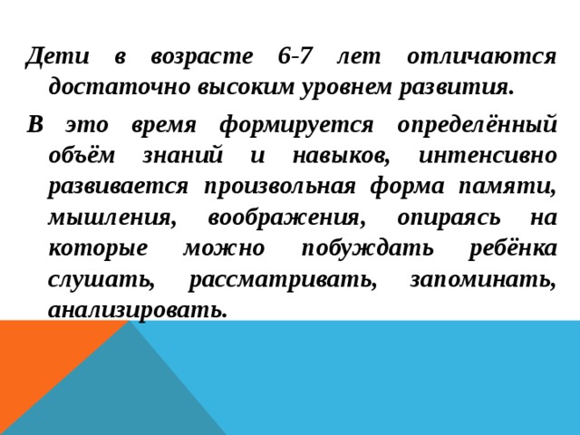 Дети в возрасте 6-7 лет отличаются достаточно высоким уровнем развития. В это время формируется определённый объём знаний и навыков, интенсивно развивается произвольная форма памяти, мышления, воображения, опираясь на которые можно побуждать ребёнка слушать, рассматривать, запоминать, анализировать.   