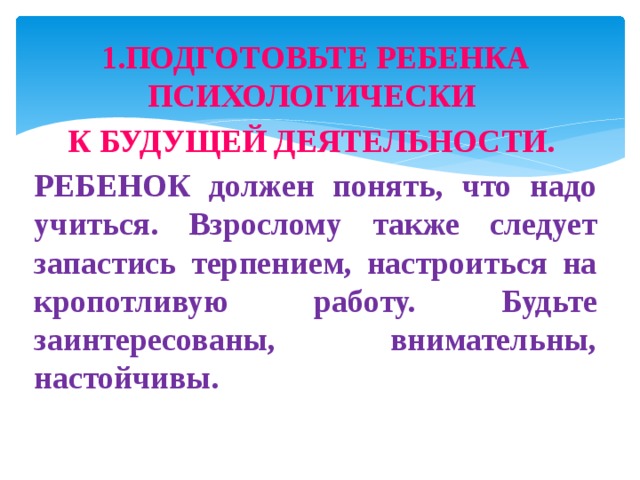 1.ПОДГОТОВЬТЕ РЕБЕНКА ПСИХОЛОГИЧЕСКИ К БУДУЩЕЙ ДЕЯТЕЛЬНОСТИ. РЕБЕНОК должен понять, что надо учиться. Взрослому также следует запастись терпением, настроиться на кропотливую работу. Будьте заинтересованы, внимательны, настойчивы.  