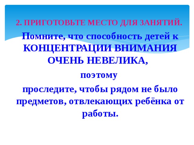 2. ПРИГОТОВЬТЕ МЕСТО ДЛЯ ЗАНЯТИЙ. Помните, что способность детей к КОНЦЕНТРАЦИИ ВНИМАНИЯ ОЧЕНЬ НЕВЕЛИКА, поэтому проследите, чтобы рядом не было предметов, отвлекающих ребёнка от работы. 