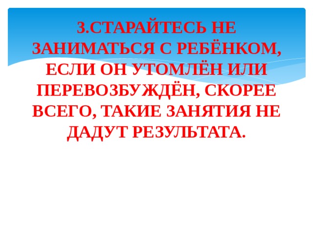 3.СТАРАЙТЕСЬ НЕ ЗАНИМАТЬСЯ С РЕБЁНКОМ, ЕСЛИ ОН УТОМЛЁН ИЛИ ПЕРЕВОЗБУЖДЁН, СКОРЕЕ ВСЕГО, ТАКИЕ ЗАНЯТИЯ НЕ ДАДУТ РЕЗУЛЬТАТА. 
