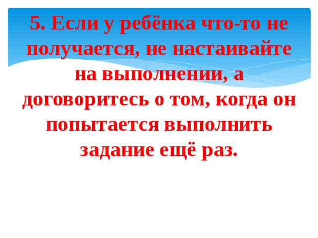 5. Если у ребёнка что-то не получается, не настаивайте на выполнении, а договоритесь о том, когда он попытается выполнить задание ещё раз. 