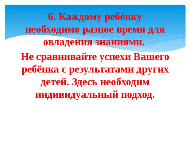 6. Каждому ребёнку необходимо разное время для овладения знаниями. Не сравнивайте успехи Вашего ребёнка с результатами других детей. Здесь необходим индивидуальный подход. 