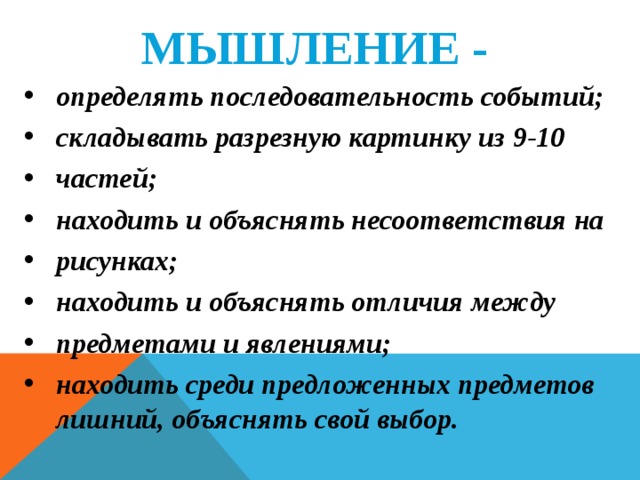 МЫШЛЕНИЕ -  определять последовательность событий; складывать разрезную картинку из 9-10 частей; находить и объяснять несоответствия на рисунках; находить и объяснять отличия между предметами и явлениями; находить среди предложенных предметов лишний, объяснять свой выбор.   