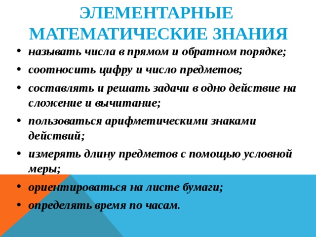 ЭЛЕМЕНТАРНЫЕ  МАТЕМАТИЧЕСКИЕ ЗНАНИЯ называть числа в прямом и обратном порядке; соотносить цифру и число предметов; составлять и решать задачи в одно действие на сложение и вычитание; пользоваться арифметическими знаками действий; измерять длину предметов с помощью условной меры; ориентироваться на листе бумаги; определять время по часам.   