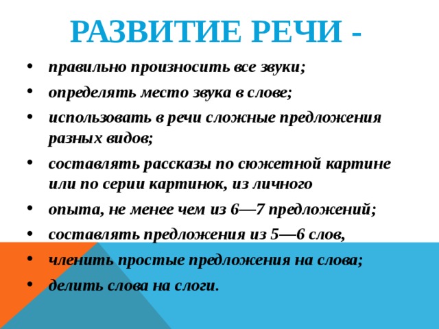 РАЗВИТИЕ РЕЧИ -  правильно произносить все звуки; определять место звука в слове; использовать в речи сложные предложения разных видов; составлять рассказы по сюжетной картине или по серии картинок, из личного опыта, не менее чем из 6—7 предложений; составлять предложения из 5—6 слов, членить простые предложения на слова; делить слова на слоги.   