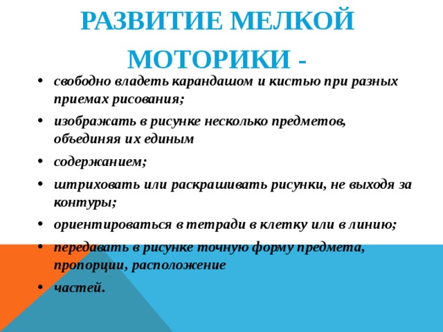 РАЗВИТИЕ МЕЛКОЙ  МОТОРИКИ -   свободно владеть карандашом и кистью при разных приемах рисования; изображать в рисунке несколько предметов, объединяя их единым содержанием; штриховать или раскрашивать рисунки, не выходя за контуры; ориентироваться в тетради в клетку или в линию; передавать в рисунке точную форму предмета, пропорции, расположение частей.   
