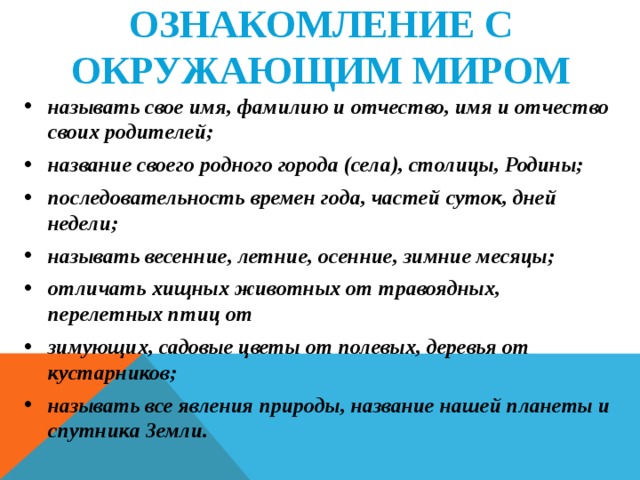 ОЗНАКОМЛЕНИЕ С ОКРУЖАЮЩИМ МИРОМ называть свое имя, фамилию и отчество, имя и отчество своих родителей; название своего родного города (села), столицы, Родины; последовательность времен года, частей суток, дней недели; называть весенние, летние, осенние, зимние месяцы; отличать хищных животных от травоядных, перелетных птиц от зимующих, садовые цветы от полевых, деревья от кустарников; называть все явления природы, название нашей планеты и спутника Земли.   