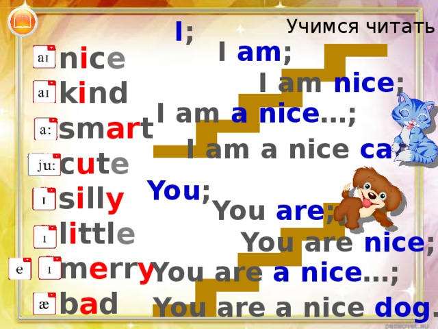 Учимся читать: I ; I am ; n i c e k i nd sm ar t c u t e s i ll y l i ttl e m e rr y b a d I am nice ; I am a nice …; I am a nice cat . You ; You are ; Читаем «лестничками» - может показаться скучно, но я считаю, что полезно и даёт возможность опросить многих. Можно распечатать и выдать в печатном варианте. You are nice ; You are a nice …; You are a nice dog .  