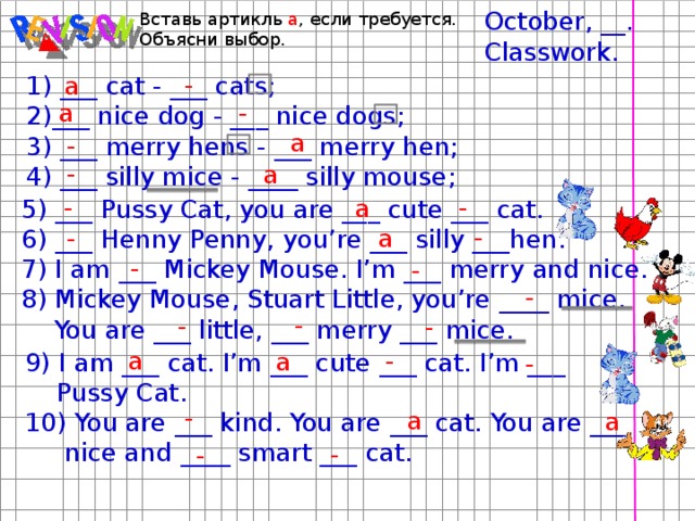 October, __. Classwork. Вставь артикль a , если требуется. Объясни выбор. - a 1) ___ cat - ___ cats; 2)___ nice dog - ___ nice dogs; 3) ___ merry hens - ___ merry hen; 4) ___ silly mice - ____ silly mouse; - a a - - a - - a 5) ___ Pussy Cat, you are ___ cute ___ cat. 6) ___ Henny Penny, you’re ___ silly ___hen. 7) I am ___ Mickey Mouse. I’m ___ merry and nice. 8) Mickey Mouse, Stuart Little, you’re ____ mice.  You are ___ little, ___ merry ___ mice. - a - - - - - - - a - a 9) I am ___ cat. I’m ___ cute ___ cat. I’m ___  Pussy Cat. 10) You are ___ kind. You are ___ cat. You are ___  nice and ____ smart ___ cat. - - a a - -  