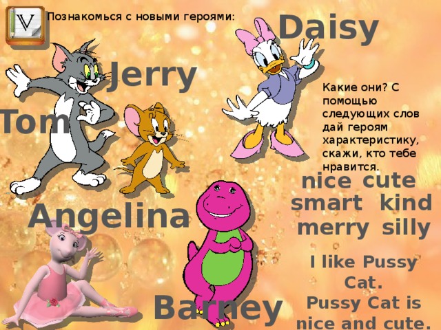 Daisy Познакомься с новыми героями: Jerry Какие они? С помощью следующих слов дай героям характеристику, скажи, кто тебе нравится. Tom cute nice smart kind Angelina silly merry I like Pussy Cat. Pussy Cat is nice and cute. Barney 