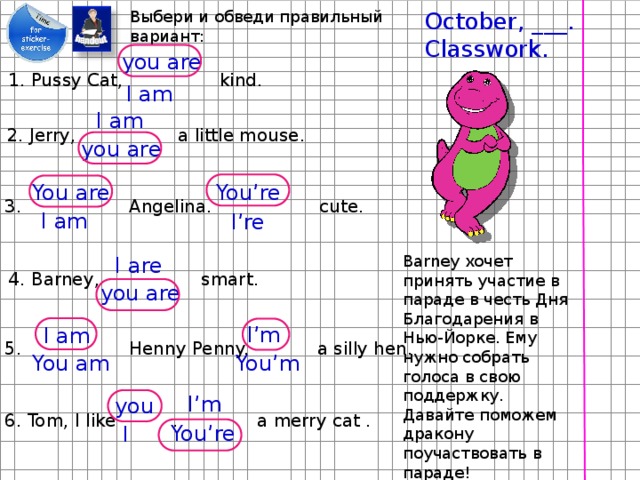 October, ___. Выбери и обведи правильный вариант: Classwork. you are 1. Pussy Cat, kind. I am I am 2. Jerry, a little mouse. you are You are You’re 3. Angelina. cute. I am I’re Barney хочет принять участие в параде в честь Дня Благодарения в Нью-Йорке. Ему нужно собрать голоса в свою поддержку. Давайте поможем дракону поучаствовать в параде! I are 4. Barney, smart. you are I’m I am 5. Henny Penny. a silly hen. You am You’m I’m you 6. Tom, I like . a merry cat . You’re I 