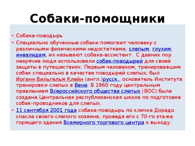 Собаки-помощники  Собака-поводырь Специально обученные собаки помогают человеку с различными физическими недостатками,  слепым ,  глухим ,  инвалидам , их называют собака-ассистент . С давних пор незрячие люди использовали  собак-поводырей  для своей защиты в путешествиях. Первым человеком, тренировавшим собак специально в качестве поводырей слепых, был  Иоганн Вильгельм Клейн  (англ.) русск. , основатель Института тренировки слепых в  Вене . В 1960 году центральным правлением  Всероссийского общества слепых  (ВОС) была создана Центральная республиканская школа по подготовке собак-проводников для слепых. 11 сентября 2001 года  собака-поводырь по кличке Дорадо спасла своего слепого хозяина, проведя его с 70-го этажа горящего здания  Всемирного торгового центра  к выходу. 
