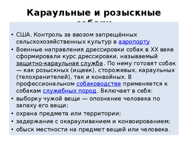 Караульные и розыскные собаки  США. Контроль за ввозом запрещённых сельскохозяйственных культур в аэропорту Военные направления дрессировки собак в XX веке сформировали курс дрессировки, называемый  защитно-караульная служба . По нему готовят собак — как розыскных (ищеек), сторожевых, караульных (телохранителей), так и конвойных. В профессиональном  собаководстве  применяется к собакам  служебных пород . Включает в себя: выборку чужой вещи — опознание человека по запаху его вещи; охрана предмета или территории; задержание с окарауливанием и конвоированием; обыск местности на предмет вещей или человека. 