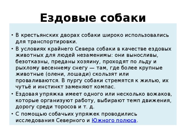Ездовые собаки  В крестьянских дворах собаки широко использовались для транспортировки. В условиях крайнего Севера собаки в качестве ездовых животных для людей незаменимы: они выносливы, безотказны, преданы хозяину, проходят по льду и рыхлому весеннему снегу — там, где более крупные животные (олени, лошади) скользят или проваливаются. В пургу собаки стремятся к жилью, их чутьё и инстинкт заменяют компас. Ездовая упряжка имеет одного или несколько вожаков, которые организуют работу, выбирают темп движения, дорогу среди торосов и т. д. С помощью собачьих упряжек проводились исследования Северного и  Южного полюса . 