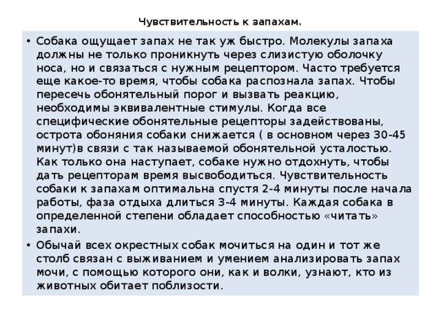 Чувствительность к запахам.   Собака ощущает запах не так уж быстро. Молекулы запаха должны не только проникнуть через слизистую оболочку носа, но и связаться с нужным рецептором. Часто требуется еще какое-то время, чтобы собака распознала запах. Чтобы пересечь обонятельный порог и вызвать реакцию, необходимы эквивалентные стимулы. Когда все специфические обонятельные рецепторы задействованы, острота обоняния собаки снижается ( в основном через 30-45 минут)в связи с так называемой обонятельной усталостью. Как только она наступает, собаке нужно отдохнуть, чтобы дать рецепторам время высвободиться. Чувствительность собаки к запахам оптимальна спустя 2-4 минуты после начала работы, фаза отдыха длиться 3-4 минуты. Каждая собака в определенной степени обладает способностью «читать» запахи. Обычай всех окрестных собак мочиться на один и тот же столб связан с выживанием и умением анализировать запах мочи, с помощью которого они, как и волки, узнают, кто из животных обитает поблизости. 