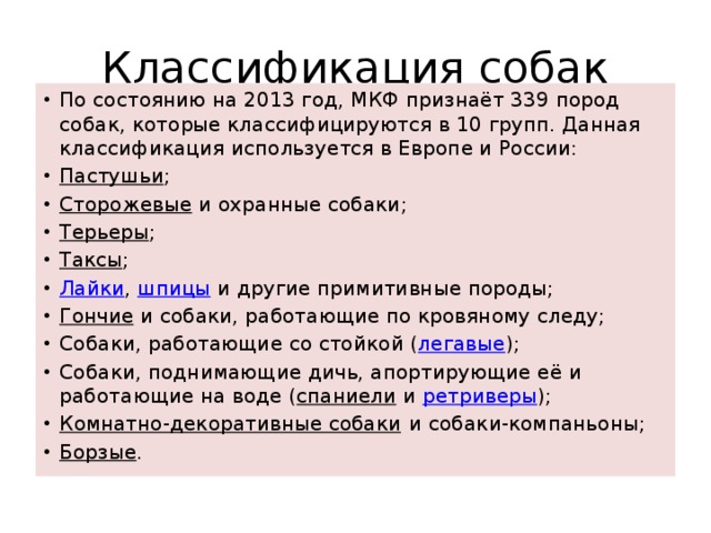 Классификация собак По состоянию на 2013 год, МКФ признаёт 339 пород собак, которые классифицируются в 10 групп. Данная классификация используется в Европе и России: Пастушьи ; Сторожевые  и охранные собаки; Терьеры ; Таксы ; Лайки ,  шпицы  и другие примитивные породы; Гончие  и собаки, работающие по кровяному следу; Собаки, работающие со стойкой ( легавые ); Собаки, поднимающие дичь, апортирующие её и работающие на воде ( спаниели  и  ретриверы ); Комнатно-декоративные собаки  и собаки-компаньоны; Борзые . 