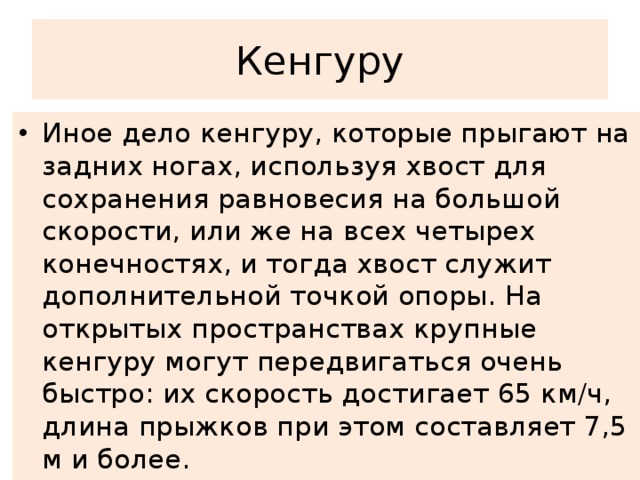 Кенгуру Иное дело кенгуру, которые прыгают на задних ногах, используя хвост для сохранения равновесия на большой скорости, или же на всех четырех конечностях, и тогда хвост служит дополнительной точкой опоры. На открытых пространствах крупные кенгуру могут передвигаться очень быстро: их скорость достигает 65 км/ч, длина прыжков при этом составляет 7,5 м и более. 