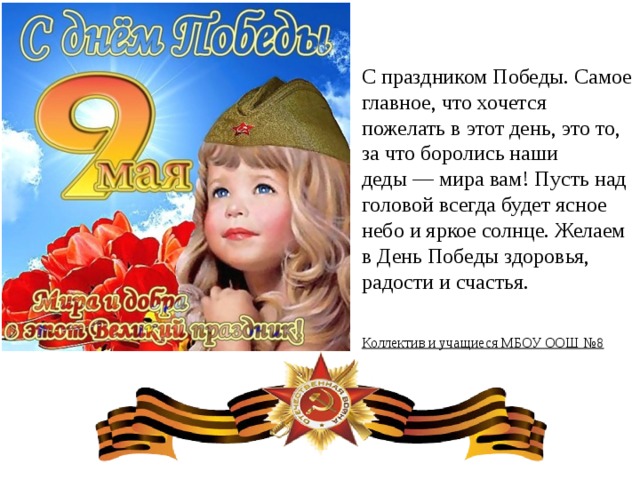 С праздником Победы. Самое главное, что хочется пожелать в этот день, это то, за что боролись наши деды — мира вам! Пусть над головой всегда будет ясное небо и яркое солнце. Желаем в День Победы здоровья, радости и счастья. Коллектив и учащиеся МБОУ ООШ №8  