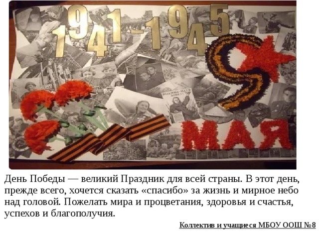 День Победы — великий Праздник для всей страны. В этот день, прежде всего, хочется сказать «спасибо» за жизнь и мирное небо над головой. Пожелать мира и процветания, здоровья и счастья, успехов и благополучия. Коллектив и учащиеся МБОУ ООШ №8  