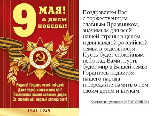 Поздравляем Вас с торжественным, славным Праздником, значимым для всей нашей страны в целом и для каждой российской семьи в отдельности. Пусть будет спокойным небо над Вами, пусть будет мир в Вашей семье. Гордитесь подвигом нашего народа и передайте память о нём своим детям и внукам.  Коллектив и учащиеся МБОУ ООШ №8 