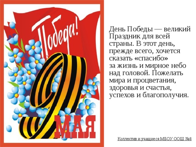 День Победы — великий Праздник для всей страны. В этот день, прежде всего, хочется сказать «спасибо» за жизнь и мирное небо над головой. Пожелать мира и процветания, здоровья и счастья, успехов и благополучия.        Коллектив и учащиеся МБОУ ООШ №8  