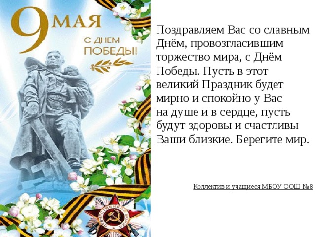 Поздравляем Вас со славным Днём, провозгласившим торжество мира, с Днём Победы. Пусть в этот великий Праздник будет мирно и спокойно у Вас на душе и в сердце, пусть будут здоровы и счастливы Ваши близкие. Берегите мир. Коллектив и учащиеся МБОУ ООШ №8  