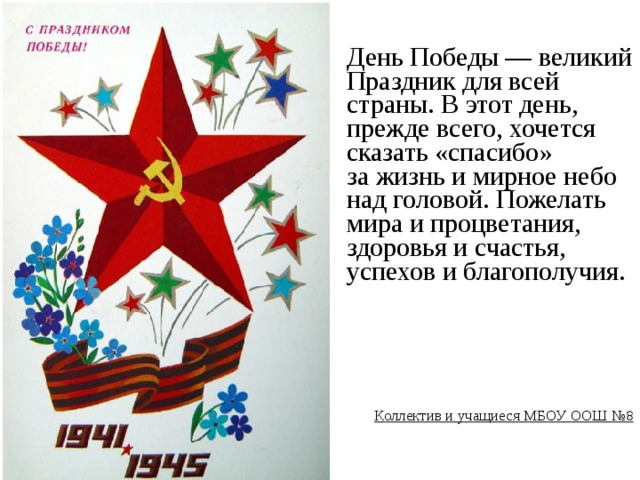 День Победы — великий Праздник для всей страны. В этот день, прежде всего, хочется сказать «спасибо» за жизнь и мирное небо над головой. Пожелать мира и процветания, здоровья и счастья, успехов и благополучия.        Коллектив и учащиеся МБОУ ООШ №8 