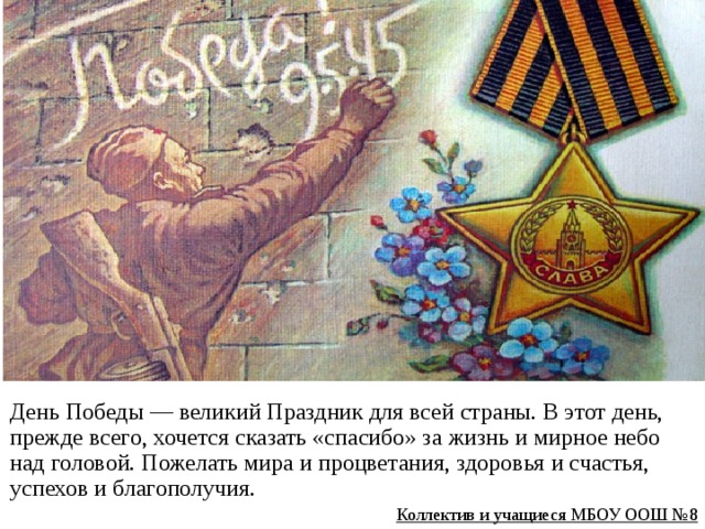 День Победы — великий Праздник для всей страны. В этот день, прежде всего, хочется сказать «спасибо» за жизнь и мирное небо над головой. Пожелать мира и процветания, здоровья и счастья, успехов и благополучия. Коллектив и учащиеся МБОУ ООШ №8 