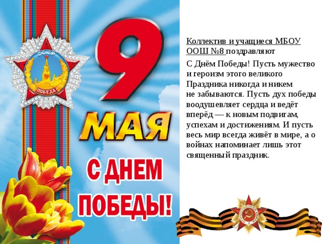 Коллектив и учащиеся МБОУ ООШ №8 поздравляют С Днём Победы! Пусть мужество и героизм этого великого Праздника никогда и никем не забываются. Пусть дух победы воодушевляет сердца и ведёт вперёд — к новым подвигам, успехам и достижениям. И пусть весь мир всегда живёт в мире, а о войнах напоминает лишь этот священный праздник.   